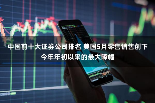 中国前十大证券公司排名 美国5月零售销售创下今年年初以来的最大降幅