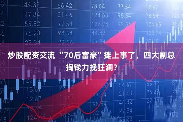 炒股配资交流 “70后富豪”摊上事了，四大副总掏钱力挽狂澜？
