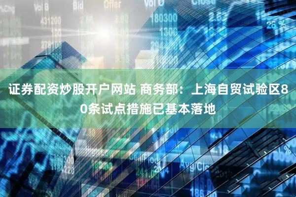 证券配资炒股开户网站 商务部：上海自贸试验区80条试点措施已基本落地