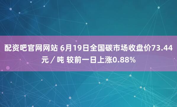 配资吧官网网站 6月19日全国碳市场收盘价73.44元／吨 较前一日上涨0.88%