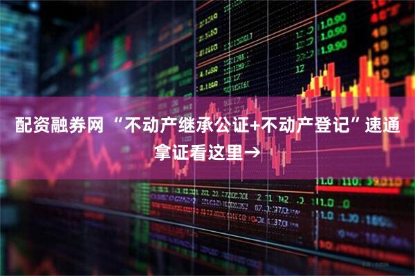 配资融券网 “不动产继承公证+不动产登记”速通拿证看这里→