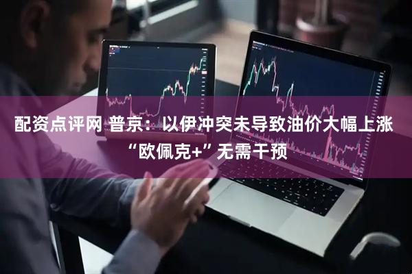 配资点评网 普京：以伊冲突未导致油价大幅上涨 “欧佩克+”无需干预