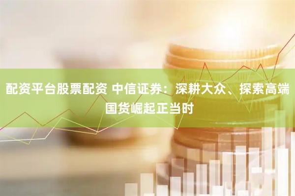 配资平台股票配资 中信证券：深耕大众、探索高端 国货崛起正当时