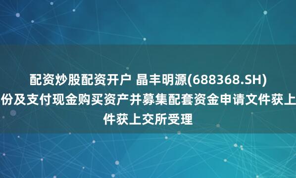 配资炒股配资开户 晶丰明源(688368.SH)：发行股份及支付现金购买资产并募集配套资金申请文件获上交所受理