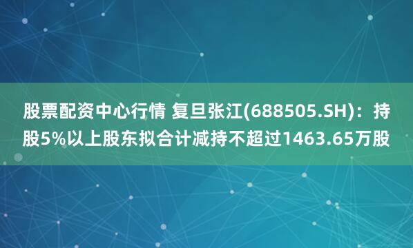 股票配资中心行情 复旦张江(688505.SH)：持股5%以上股东拟合计减持不超过1463.65万股