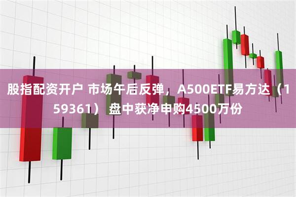 股指配资开户 市场午后反弹，A500ETF易方达（159361） 盘中获净申购4500万份