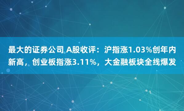 最大的证券公司 A股收评：沪指涨1.03%创年内新高，创业板指涨3.11%，大金融板块全线爆发