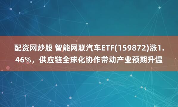 配资网炒股 智能网联汽车ETF(159872)涨1.46%，供应链全球化协作带动产业预期升温