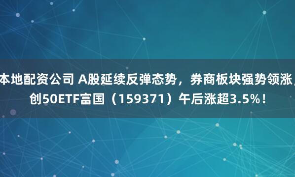 本地配资公司 A股延续反弹态势，券商板块强势领涨，创50ETF富国（159371）午后涨超3.5%！
