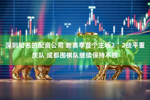 深圳知名的配资公司 新赛季首个主场2∶2战平重庆队 成都围棋队继续保持不败