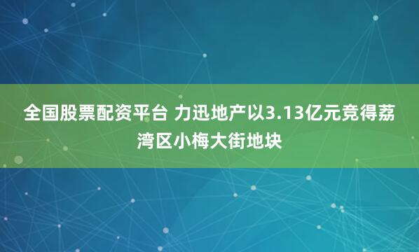 全国股票配资平台 力迅地产以3.13亿元竞得荔湾区小梅大街地块