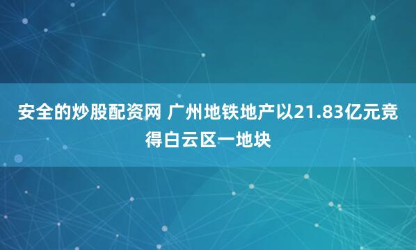安全的炒股配资网 广州地铁地产以21.83亿元竞得白云区一地块