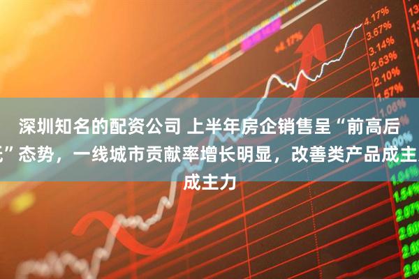 深圳知名的配资公司 上半年房企销售呈“前高后低”态势，一线城市贡献率增长明显，改善类产品成主力
