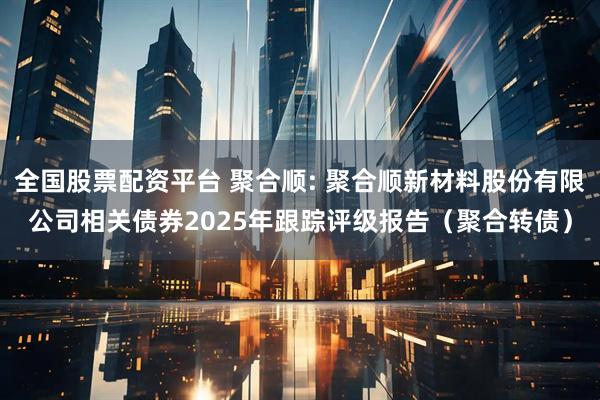 全国股票配资平台 聚合顺: 聚合顺新材料股份有限公司相关债券2025年跟踪评级报告（聚合转债）