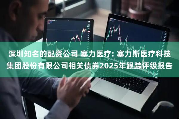 深圳知名的配资公司 塞力医疗: 塞力斯医疗科技集团股份有限公司相关债券2025年跟踪评级报告