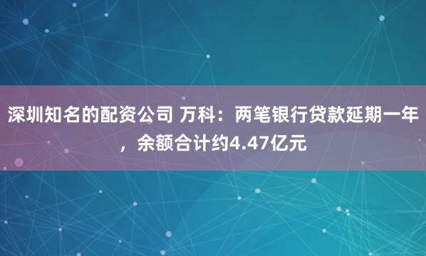 深圳知名的配资公司 万科：两笔银行贷款延期一年，余额合计约4.47亿元