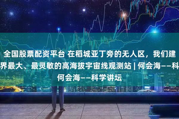全国股票配资平台 在稻城亚丁旁的无人区，我们建成了世界最大、最灵敏的高海拔宇宙线观测站 | 何会海——科学讲坛