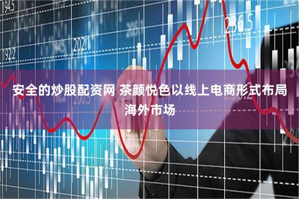 安全的炒股配资网 茶颜悦色以线上电商形式布局海外市场