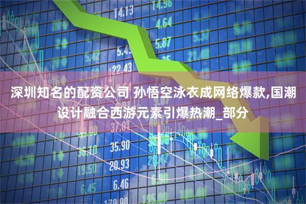 深圳知名的配资公司 孙悟空泳衣成网络爆款,国潮设计融合西游元素引爆热潮_部分