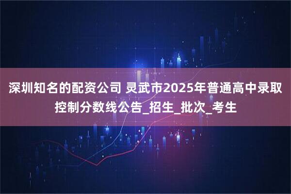 深圳知名的配资公司 灵武市2025年普通高中录取控制分数线公告_招生_批次_考生