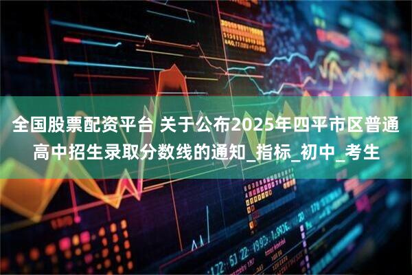 全国股票配资平台 关于公布2025年四平市区普通高中招生录取分数线的通知_指标_初中_考生