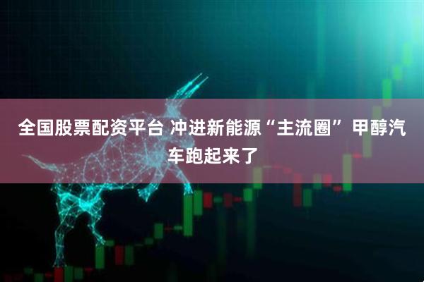 全国股票配资平台 冲进新能源“主流圈” 甲醇汽车跑起来了