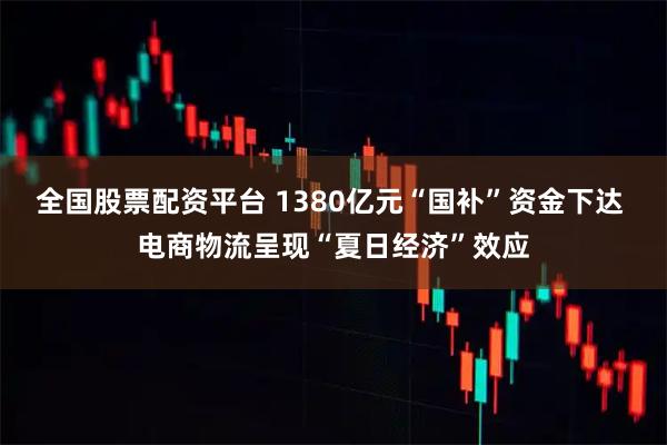 全国股票配资平台 1380亿元“国补”资金下达 电商物流呈现“夏日经济”效应