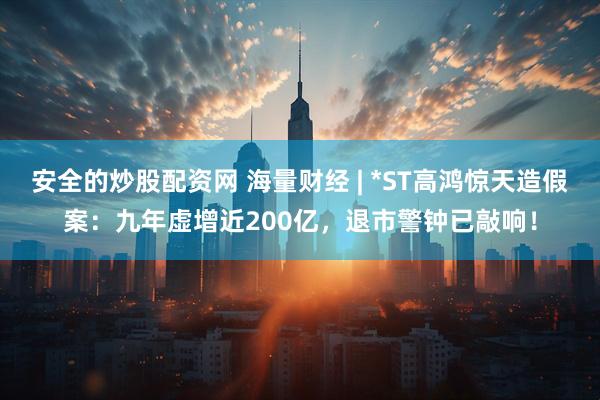 安全的炒股配资网 海量财经 | *ST高鸿惊天造假案：九年虚增近200亿，退市警钟已敲响！