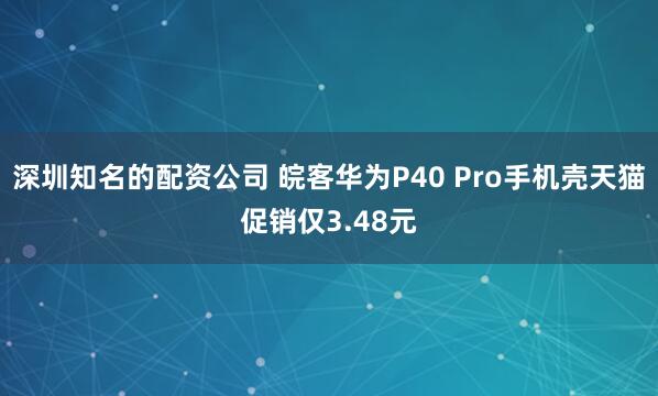 深圳知名的配资公司 皖客华为P40 Pro手机壳天猫促销仅3.48元