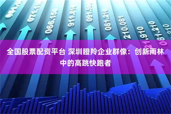 全国股票配资平台 深圳瞪羚企业群像：创新雨林中的高跳快跑者