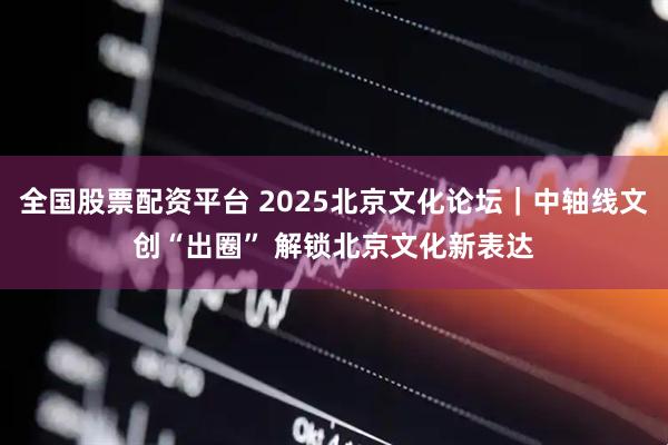 全国股票配资平台 2025北京文化论坛｜中轴线文创“出圈” 解锁北京文化新表达