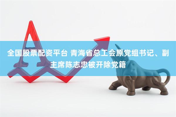 全国股票配资平台 青海省总工会原党组书记、副主席陈志忠被开除党籍