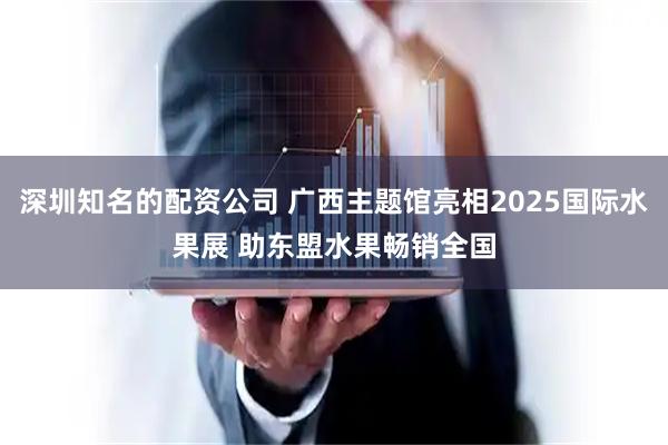深圳知名的配资公司 广西主题馆亮相2025国际水果展 助东盟水果畅销全国