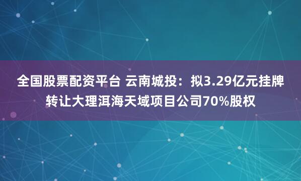 全国股票配资平台 云南城投：拟3.29亿元挂牌转让大理洱海天域项目公司70%股权