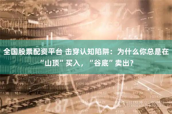 全国股票配资平台 击穿认知陷阱：为什么你总是在“山顶”买入，“谷底”卖出？