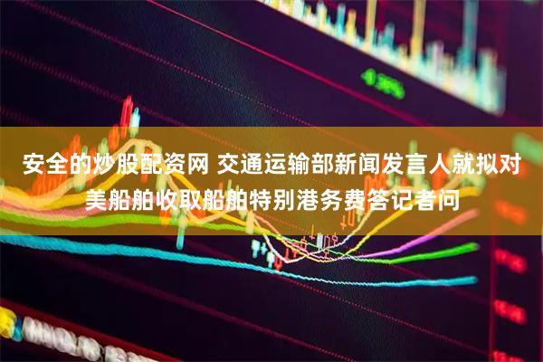 安全的炒股配资网 交通运输部新闻发言人就拟对美船舶收取船舶特别港务费答记者问
