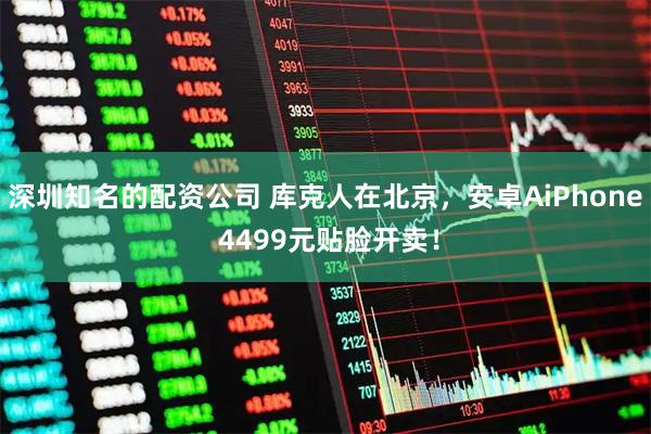 深圳知名的配资公司 库克人在北京，安卓AiPhone 4499元贴脸开卖！